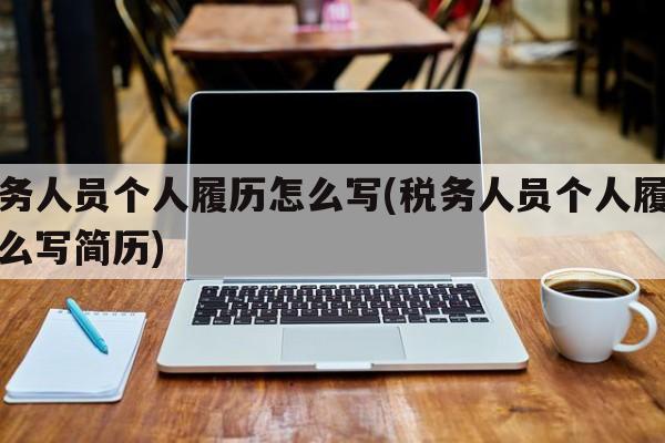 税务人员个人履历怎么写(税务人员个人履历怎么写简历)